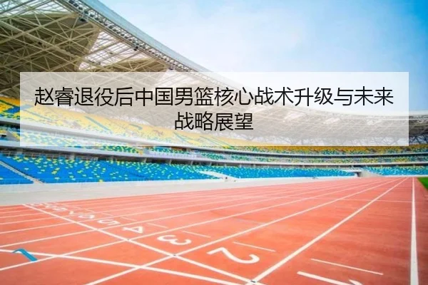 赵睿退役后中国男篮核心战术升级与未来战略展望