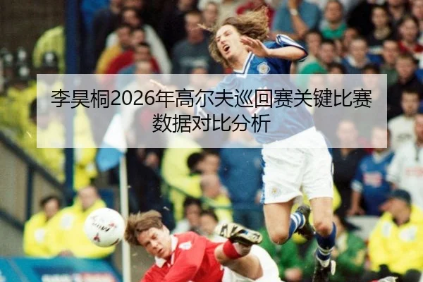 李昊桐2026年高尔夫巡回赛关键比赛数据对比分析